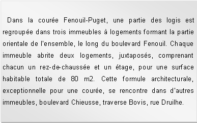 Zone de Texte:   Dans la coure Fenouil-Puget, une partie des logis est regroupe dans trois immeubles  logements formant la partie orientale de lensemble, le long du boulevard Fenouil. Chaque immeuble abrite deux logements, juxtaposs, comprenant chacun un rez-de-chausse et un tage, pour une surface habitable totale de 80 m2. Cette formule architecturale, exceptionnelle pour une coure, se rencontre dans dautres immeubles, boulevard Chieusse, traverse Bovis, rue Druilhe. 