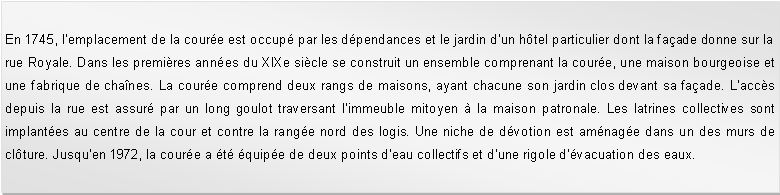 Zone de Texte: En 1745, lemplacement de la coure est occup par les dpendances et le jardin dun htel particulier dont la faade donne sur la rue Royale. Dans les premires annes du XIXe sicle se construit un ensemble comprenant la coure, une maison bourgeoise et une fabrique de chanes. La coure comprend deux rangs de maisons, ayant chacune son jardin clos devant sa faade. Laccs depuis la rue est assur par un long goulot traversant limmeuble mitoyen  la maison patronale. Les latrines collectives sont implantes au centre de la cour et contre la range nord des logis. Une niche de dvotion est amnage dans un des murs de clture. Jusquen 1972, la coure a t quipe de deux points deau collectifs et dune rigole dvacuation des eaux.