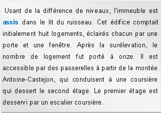 Zone de Texte:  Usant de la diffrence de niveaux, l'immeuble est assis dans le lit du ruisseau. Cet difice comptait initialement huit logements, clairs chacun par une porte et une fentre. Aprs la surlevation, le nombre de logement fut port  onze. Il est accessible par des passerelles  partir de la monte Antoine-Castejon, qui conduisent  une coursire qui dessert le second tage. Le premier tage est desservi par un escalier coursire. 