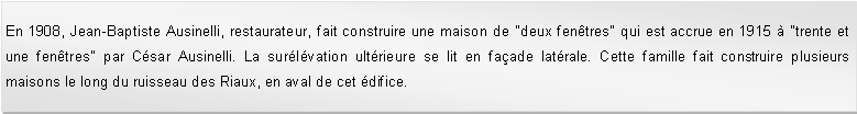 Zone de Texte: En 1908, Jean-Baptiste Ausinelli, restaurateur, fait construire une maison de "deux fentres" qui est accrue en 1915  "trente et une fentres" par Csar Ausinelli. La surlvation ultrieure se lit en faade latrale. Cette famille fait construire plusieurs maisons le long du ruisseau des Riaux, en aval de cet difice. 