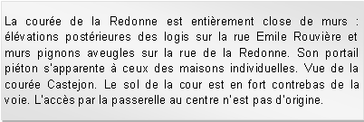 Zone de Texte: La coure de la Redonne est entirement close de murs : lvations postrieures des logis sur la rue Emile Rouvire et murs pignons aveugles sur la rue de la Redonne. Son portail piton sapparente  ceux des maisons individuelles. Vue de la coure Castejon. Le sol de la cour est en fort contrebas de la voie. Laccs par la passerelle au centre nest pas dorigine.