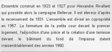 Zone de Texte: Ensemble construit en 1923 et 1927 pour Alexandre Rivallant qui possde alors la campagne Bellevue. Il est leveur d'aprs le recensement de 1931. L'ensemble est divis en coproprit en 1957. La fermeture de la petite cour devant le premier logement, l'adjonction d'une pice et la cration d'une terrasse devant le btiment du fond de l'impasse datent  vraisemblablement des annes 1960. 