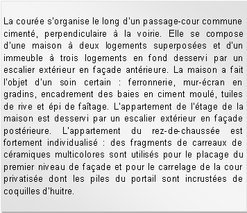 Zone de Texte: La coure s'organise le long d'un passage-cour commune ciment, perpendiculaire  la voirie. Elle se compose d'une maison  deux logements superposes et d'un immeuble  trois logements en fond desservi par un escalier extrieur en faade antrieure. La maison a fait l'objet d'un soin certain : ferronnerie, mur-cran en gradins, encadrement des baies en ciment moul, tuiles de rive et pi de fatage. L'appartement de l'tage de la maison est desservi par un escalier extrieur en faade postrieure. L'appartement du rez-de-chausse est fortement individualis : des fragments de carreaux de cramiques multicolores sont utiliss pour le placage du premier niveau de faade et pour le carrelage de la cour privatise dont les piles du portail sont incrustes de coquilles d'huitre.