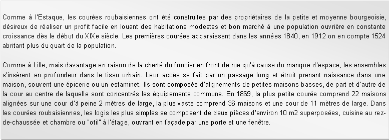 Zone de Texte: Comme  lEstaque, les coures roubaisiennes ont t construites par des propritaires de la petite et moyenne bourgeoisie, dsireux de raliser un profit facile en louant des habitations modestes et bon march  une population ouvrire en constante croissance ds le dbut du XIXe sicle. Les premires coures apparaissent dans les annes 1840, en 1912 on en compte 1524 abritant plus du quart de la population.Comme  Lille, mais davantage en raison de la chert du foncier en front de rue qu cause du manque despace, les ensembles sinsrent en profondeur dans le tissu urbain. Leur accs se fait par un passage long et troit prenant naissance dans une maison, souvent une picerie ou un estaminet. Ils sont composs dalignements de petites maisons basses, de part et dautre de la cour au centre de laquelle sont concentrs les quipements communs. En 1869, la plus petite coure comprend 22 maisons alignes sur une cour d peine 2 mtres de large, la plus vaste comprend 36 maisons et une cour de 11 mtres de large. Dans les coures roubaisiennes, les logis les plus simples se composent de deux pices denviron 10 m2 superposes, cuisine au rez-de-chausse et chambre ou "otil"  ltage, ouvrant en faade par une porte et une fentre.