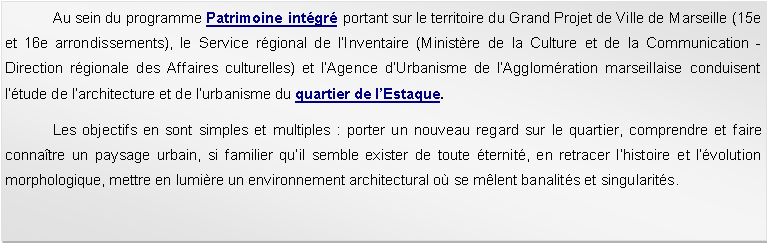 Zone de Texte: 	Au sein du programme Patrimoine intgr portant sur le territoire du Grand Projet de Ville de Marseille (15e et 16e arrondissements), le Service rgional de lInventaire (Ministre de la Culture et de la Communication - Direction rgionale des Affaires culturelles) et lAgence dUrbanisme de lAgglomration marseillaise conduisent ltude de larchitecture et de lurbanisme du quartier de lEstaque.	Les objectifs en sont simples et multiples : porter un nouveau regard sur le quartier, comprendre et faire connatre un paysage urbain, si familier quil semble exister de toute ternit, en retracer lhistoire et lvolution morphologique, mettre en lumire un environnement architectural o se mlent banalits et singularits. 