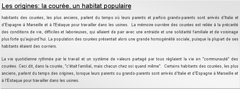 Zone de Texte: Les origines: la coure, un habitat populairehabitants des coures, les plus anciens, parlent du temps o leurs parents et parfois grands-parents sont arrivs d'Italie et d'Espagne  Marseille et  l'Estaque pour travailler dans les usines.  La mmoire ouvrire des coures est relie  la prcarit des conditions de vie, difficiles et laborieuses, qui allaient de pair avec une entraide et une solidarit familiale et de voisinage plus forte quaujourdhui. La population des coures prsentait alors une grande homognit sociale, puisque la plupart de ses habitants taient des ouvriers. La vie quotidienne rythme par le travail et un systme de valeurs partag par tous rglaient la vie en "communaut" des coures. Ceci dit, dans la coure, "c'tait familial, mais chacun chez soi quand mme".  Certains habitants des coures, les plus anciens, parlent du temps des origines, lorsque leurs parents ou grands-parents sont arrivs d'Italie et d'Espagne  Marseille et  l'Estaque pour travailler dans les usines. 