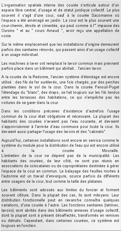 Zone de Texte: Lorganisation spatiale interne des coure sarticule autour dun espace libre central, dusage et de statut juridique collectif. Le plus souvent il sagit dune cour, sauf  la coure Sacomanne o lespace a t amnag en jardin. La cour est le plus souvent une cour-chemin, troite et cimente, qui peut comme  l" impasse des Oursins " et au " cours Arnaud ", avoir reu une appellation de voirie. Sur le mme emplacement que les installations d'origine demeurent parfois des sanitaires rnovs, qui passent ainsi d'un usage collectif  un usage individuel.Les machines  laver ont remplac le lavoir commun mais prennent parfois place dans un btiment qui abritait... l'ancien lavoir.A la coure de la Redonne, l'ancien systme d'tendage est encore utilis : des fils de fer surlevs, une fois chargs, par des perches plantes dans le sol de la cour. Dans la coure Fenouil-Puget l'tendage du "blanc", des draps, se fait toujours sur les fils tendus entre les terrasses des habitations, ce qui n'empche pas les voitures de se garer dans la cour.Dans les conditions prcaires d'existence d'autrefois l'usage commun de la cour tait obligatoire et ncessaire. La plupart des habitants des coures n'avaient pas l'eau courante, et devaient s'approvisionner  l'arrive d'eau commune pour toute la cour. Ils devaient aussi partager l'usage des lavoirs et des "cabinets" Aujourd'hui, certaines installations sont encore en service comme le systme du module pour la distribution de l'eau qui est encore utilis  la coure Mouraille.
L'entretien de la cour ne dpend pas de la municipalit. Les habitants des coures, de leur ct, ne sont pas runis en associations de colocataires ou de copropritaires destines  grer l'espace de la cour en commun. Le balayage des feuilles mortes  l'automne est un travail d'envergure, source parfois de diffrents entre usagers de la cour, tout comme la taille des platanes.Les btiments sont adosss aux limites du foncier et forment souvent clture. Dans la plupart des cas, ils sont mitoyens. Leur distribution fonctionnelle peut en revanche connatre quelques variations, dune coure  lautre. Les fonctions sanitaires (latrines, lavoirs) sont abrits dans des btiments annexes dusage collectif, dont la plupart sont  prsent dsaffects, transforms en remises ou dtruits. Cependant, dans certaines coures, ce systme est toujours en fonction.