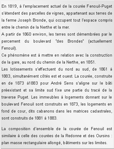 Zone de Texte: En 1819,  lemplacement actuel de la coure Fenouil-Puget stendent des parcelles de vignes, appartenant aux terres de la ferme Joseph Bronde, qui occupent tout lespace compris entre le chemin de la Nerthe et la mer.A partir de 1860 environ, les terres sont dmembres par le percement du boulevard "des Brondes" (actuellement Fenouil).
Ce phnomne est  mettre en relation avec la construction de la gare, au nord du chemin de la Nerthe, en 1851.Les lotissements seffectuent du nord au sud, de 1861  1883, simultanment cts est et ouest. La coure, construite en de 1873 1883 pour Andr Sens saligne sur le bti prexistant et sa limite sud fixe une partie du trac de la traverse Puget. Les immeubles  logements donnant sur le boulevard Fenouil sont construits en 1873, les logements en fond de cour, dits cabanons dans les matrices cadastrales, sont construits de 1881  1883. La composition densemble de la coure de Fenouil est similaire  celle des coures de la Redonne et des Oursins : plan masse rectangulaire allong, btiments sur les limites. 