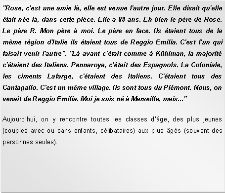 Zone de Texte: "Rose, c'est une amie l, elle est venue l'autre jour. Elle disait qu'elle tait ne l, dans cette pice. Elle a 88 ans. Eh bien le pre de Rose. Le pre R. Mon pre  moi. Le pre en face. Ils taient tous de la mme rgion d'Italie ils taient tous de Reggio Emilia. C'est l'un qui faisait venir l'autre". "L avant c'tait comme  Khlman, la majorit c'taient des Italiens. Pennaroya, c'tait des Espagnols. La Coloniale, les ciments Lafarge, c'taient des Italiens. C'taient tous des Cantagallo. C'est un mme village. Ils sont tous du Pimont. Nous, on venait de Reggio Emilia. Moi je suis n  Marseille, mais..." Aujourdhui, on y rencontre toutes les classes d'ge, des plus jeunes (couples avec ou sans enfants, clibataires) aux plus gs (souvent des personnes seules).