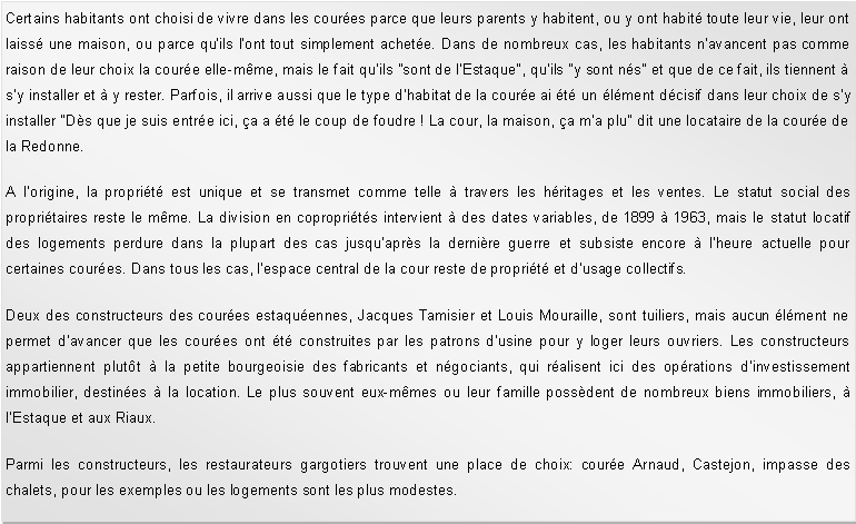 Zone de Texte: Certains habitants ont choisi de vivre dans les coures parce que leurs parents y habitent, ou y ont habit toute leur vie, leur ont laiss une maison, ou parce qu'ils l'ont tout simplement achete. Dans de nombreux cas, les habitants n'avancent pas comme raison de leur choix la coure elle-mme, mais le fait qu'ils "sont de l'Estaque", qu'ils "y sont ns" et que de ce fait, ils tiennent  s'y installer et  y rester. Parfois, il arrive aussi que le type dhabitat de la coure ai t un lment dcisif dans leur choix de sy installer "Ds que je suis entre ici, a a t le coup de foudre ! La cour, la maison, a m'a plu" dit une locataire de la coure de la Redonne. A lorigine, la proprit est unique et se transmet comme telle  travers les hritages et les ventes. Le statut social des propritaires reste le mme. La division en coproprits intervient  des dates variables, de 1899  1963, mais le statut locatif des logements perdure dans la plupart des cas jusquaprs la dernire guerre et subsiste encore  lheure actuelle pour certaines coures. Dans tous les cas, lespace central de la cour reste de proprit et dusage collectifs. Deux des constructeurs des coures estaquennes, Jacques Tamisier et Louis Mouraille, sont tuiliers, mais aucun lment ne permet davancer que les coures ont t construites par les patrons dusine pour y loger leurs ouvriers. Les constructeurs appartiennent plutt  la petite bourgeoisie des fabricants et ngociants, qui ralisent ici des oprations dinvestissement immobilier, destines  la location. Le plus souvent eux-mmes ou leur famille possdent de nombreux biens immobiliers,  lEstaque et aux Riaux.Parmi les constructeurs, les restaurateurs gargotiers trouvent une place de choix: coure Arnaud, Castejon, impasse des chalets, pour les exemples ou les logements sont les plus modestes.