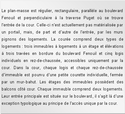 Zone de Texte: Le plan-masse est rgulier, rectangulaire, parallle au boulevard Fenouil et perpendiculaire  la traverse Puget o se trouve l'entre de la cour. Celle-ci n'est actuellement pas matrialise par un portail, mais, de part et d'autre de l'entre, par les murs pignons des logements. La coure comprend deux types de logements : trois immeubles  logements  un tage et lvations  trois traves en bordure du boulevard Fenouil et cinq logis individuels en rez-de-chausse, accessibles uniquement par la cour. Dans la cour, chaque logis et chaque rez-de-chausse d'immeuble est pourvu d'une petite courette individuelle, ferme par un mur-bahut. Les tages des immeubles possdent des balcons ct cour. Chaque immeuble comprend deux logements. Leur entre principale est situe sur le boulevard, il sagit l dune exception typologique au principe de laccs unique par la cour.