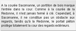 Zone de Texte: A la coure Sacomanne, un portillon de bois marque l'entre dans la cour. Comme  la coure de la Redonne, il n'est jamais ferm  cl. Cependant,  Sacomanne, il ne constitue pas un obstacle aux regards, tandis qu' la Redonne, le portail piton protge totalement la cour des regards extrieurs. 