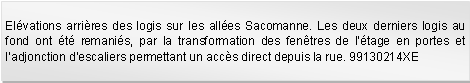 Zone de Texte: Elvations arrires des logis sur les alles Sacomanne. Les deux derniers logis au fond ont t remanis, par la transformation des fentres de ltage en portes et ladjonction descaliers permettant un accs direct depuis la rue. 99130214XE