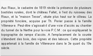 Zone de Texte: Aux Riaux, le cadastre de 1819 rvle la prsence de plusieurs bastides rurales, dont le chteau Fallet,  lest du ruisseau des Riaux, et la "maison Tesse", situe plus haut sur le cteau. La proprit foncire, acquise par Th. Perier passe  la famille Villeneuve. Peut-tre sagissait-il dune voie daccs au chantier du tunnel de la Nerthe pour la voie P.C.M : ce qui expliquerait la topographie de rampe daccs. A lemplacement de la coure stendent des bois, des vignes et des labours. Cette proprit appartenait  la famille de Villeneuve dans le 3e quart du 19e sicle.