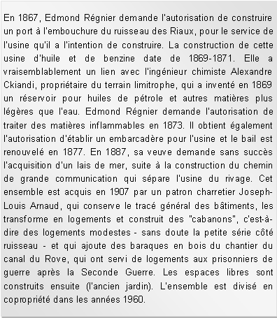 Zone de Texte: En 1867, Edmond Rgnier demande l'autorisation de construire un port  l'embouchure du ruisseau des Riaux, pour le service de l'usine qu'il a l'intention de construire. La construction de cette usine d'huile et de benzine date de 1869-1871. Elle a vraisemblablement un lien avec l'ingnieur chimiste Alexandre Ckiandi, propritaire du terrain limitrophe, qui a invent en 1869 un rservoir pour huiles de ptrole et autres matires plus lgres que l'eau. Edmond Rgnier demande l'autorisation de traiter des matires inflammables en 1873. Il obtient galement l'autorisation d'tablir un embarcadre pour l'usine et le bail est renouvel en 1877. En 1887, sa veuve demande sans succs l'acquisition d'un lais de mer, suite  la construction du chemin de grande communication qui spare l'usine du rivage. Cet ensemble est acquis en 1907 par un patron charretier Joseph-Louis Arnaud, qui conserve le trac gnral des btiments, les transforme en logements et construit des "cabanons", c'est--dire des logements modestes - sans doute la petite srie ct ruisseau - et qui ajoute des baraques en bois du chantier du canal du Rove, qui ont servi de logements aux prisonniers de guerre aprs la Seconde Guerre. Les espaces libres sont construits ensuite (l'ancien jardin). L'ensemble est divis en coproprit dans les annes 1960. 