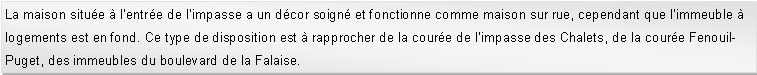 Zone de Texte: La maison situe  l'entre de l'impasse a un dcor soign et fonctionne comme maison sur rue, cependant que l'immeuble  logements est en fond. Ce type de disposition est  rapprocher de la coure de l'impasse des Chalets, de la coure Fenouil-Puget, des immeubles du boulevard de la Falaise.