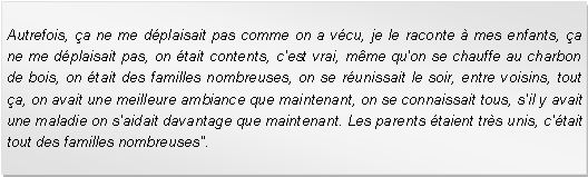 Zone de Texte: Autrefois, a ne me dplaisait pas comme on a vcu, je le raconte  mes enfants, a ne me dplaisait pas, on tait contents, c'est vrai, mme qu'on se chauffe au charbon de bois, on tait des familles nombreuses, on se runissait le soir, entre voisins, tout a, on avait une meilleure ambiance que maintenant, on se connaissait tous, s'il y avait une maladie on s'aidait davantage que maintenant. Les parents taient trs unis, c'tait tout des familles nombreuses".