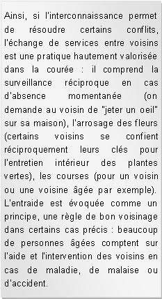 Zone de Texte: Ainsi, si l'interconnaissance permet de rsoudre certains conflits, l'change de services entre voisins est une pratique hautement valorise dans la coure : il comprend la surveillance rciproque en cas d'absence momentane (on demande au voisin de "jeter un oeil" sur sa maison), l'arrosage des fleurs (certains voisins se confient rciproquement leurs cls pour l'entretien intrieur des plantes vertes), les courses (pour un voisin ou une voisine ge par exemple). L'entraide est voque comme un principe, une rgle de bon voisinage dans certains cas prcis : beaucoup de personnes ges comptent sur l'aide et l'intervention des voisins en cas de maladie, de malaise ou d'accident.