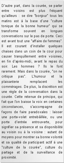 Zone de Texte: D'autre part, dans la coure, se parler entre voisins est plus frquent qu'ailleurs : se dire "bonjour" tous les matins est  la base d'une "culture tonique de la bonne humeur" qui se transforme souvent en longues conversations sur le pas de porte. Ceci est avant tout une "affaire de femmes". Il est courant d'installer quelques chaises dans un coin de la cour pour causer tranquillement entre voisines, en fin d'aprs-midi, avant le repas du soir. Les hommes ? Ils le font rarement. Mais dans la coure, "on ne critique pas". L'humour et la plaisanterie remplacent les commrages. De plus, la discrtion est une rgle de la conversation dans la coure. Cette retenue de principe, qui fait que l'on baisse la voix en certaines circonstances, s'accompagne de faons de faire paradoxales : laisser une porte-volet entrebille, ou une porte d'entre entrouverte, pour signifier sa prsence et sa disponibilit au voisin ou  la voisine : autant de moyens pour montrer sa bonne volont et sa qualit de participant actif  une "culture de la coure", culture du partage et de la surveillance de proximit. 
