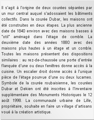 Zone de Texte: Il sagit  lorigine de deux coures spares par un mur central auquel sadossaient les btiments collectifs. Dans la coure Dubar, les maisons ont t construites en deux tapes. La plus ancienne date de 1840 environ avec des maisons basses  "otil" amnag dans ltage de comble. La deuxime date des annes 1880 avec des maisons plus hautes  un tage et un comble. Toutes les maisons prsentent des dispositions similaires : au rez-de-chausse une porte dentre flanque dune ou deux fentres donne accs  la cuisine. Un escalier droit donne accs  lunique pice de ltage pourvue dune ou deux lucarnes. Symbole de la coure roubaisienne, les coures Dubar et Dekien ont t inscrites  lInventaire supplmentaire des Monuments Historiques le 12 aot 1998. La communaut urbaine de Lille, propritaire, souhaite en faire un village dartisans vou  la cration artistique.