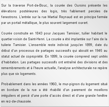 Zone de Texte: Sur la traverse Port-de-Bouc, la coure des Oursins prsente les lvations postrieures des logis, trs faiblement perces de fenestrons. L'entre sur la rue Martial Reynaud est en principe ferme par un portail mtallique, le plus souvent largement ouvert.Coure construite en 1843 pour Jacques Tamisier, tuilier habitant le quartier voisin de Saint-Henri. La coure a t implante sur laire de la tuilerie Tamisier. L'ensemble reste indivis jusqu'en 1899, date du dbut d'un processus de partages successifs qui aboutit en 1945 au statut actuel de coproprit. En 1899, la coure comprend sept units d'habitation. Les partages successifs ont entran des divisions et des remembrements et  l'heure actuelle, l'analyse architecturale ne repre plus que six logements. Probablement dans les annes 1960, le mur-pignon du logement situ en bordure de la rue a t rhabill d'un parement de moellons irrguliers et perc d'une porte d'accs direct et d'une grande fentre en rez-de-chausse. 