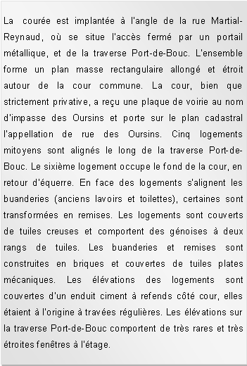 Zone de Texte: La coure est implante  l'angle de la rue Martial-Reynaud, o se situe l'accs ferm par un portail mtallique, et de la traverse Port-de-Bouc. L'ensemble forme un plan masse rectangulaire allong et troit autour de la cour commune. La cour, bien que strictement privative, a reu une plaque de voirie au nom d'impasse des Oursins et porte sur le plan cadastral l'appellation de rue des Oursins. Cinq logements mitoyens sont aligns le long de la traverse Port-de-Bouc. Le sixime logement occupe le fond de la cour, en retour d'querre. En face des logements s'alignent les buanderies (anciens lavoirs et toilettes), certaines sont transformes en remises. Les logements sont couverts de tuiles creuses et comportent des gnoises  deux rangs de tuiles. Les buanderies et remises sont construites en briques et couvertes de tuiles plates mcaniques. Les lvations des logements sont couvertes d'un enduit ciment  refends ct cour, elles taient  l'origine  traves rgulires. Les lvations sur la traverse Port-de-Bouc comportent de trs rares et trs troites fentres  l'tage. 